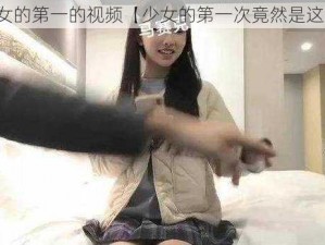 少女的第一的视频【少女的第一次竟然是这样】