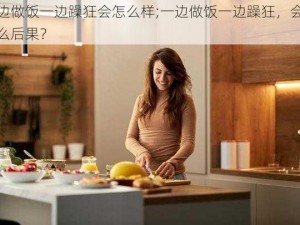 一边做饭一边躁狂会怎么样;一边做饭一边躁狂，会有什么后果？