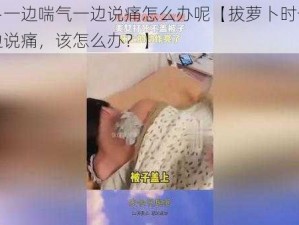 拔萝卜一边喘气一边说痛怎么办呢【拔萝卜时一边喘气一边说痛，该怎么办？】