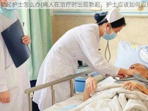 病人勃起护士怎么办(病人在治疗时出现勃起，护士应该如何应对？)