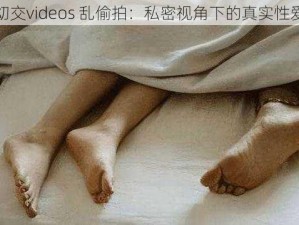 真实㓜交videos 乱偷拍：私密视角下的真实性爱体验