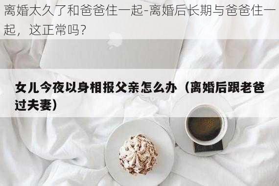 离婚太久了和爸爸住一起-离婚后长期与爸爸住一起，这正常吗？