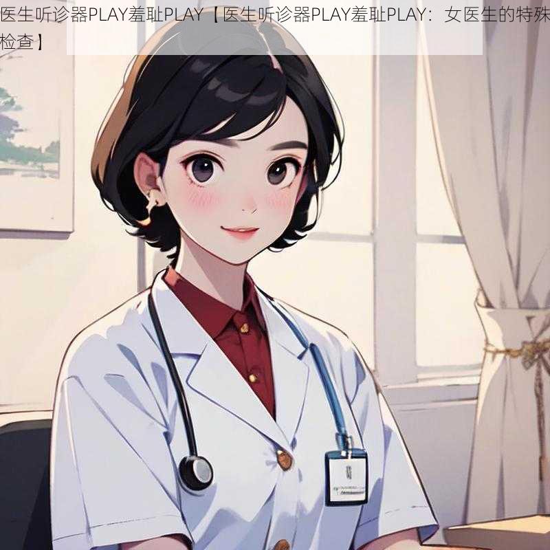 医生听诊器PLAY羞耻PLAY【医生听诊器PLAY羞耻PLAY：女医生的特殊检查】