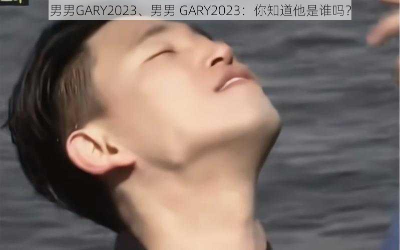 男男GARY2023、男男 GARY2023：你知道他是谁吗？