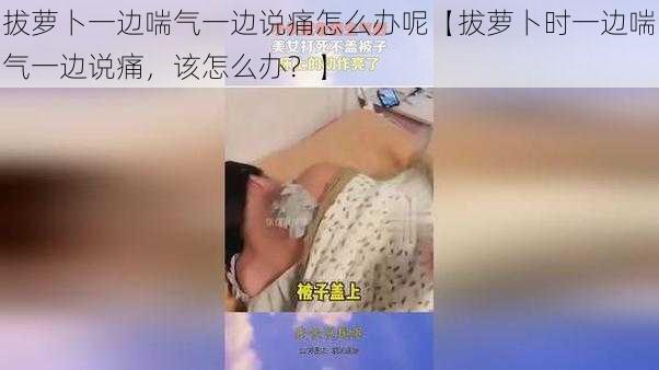 拔萝卜一边喘气一边说痛怎么办呢【拔萝卜时一边喘气一边说痛，该怎么办？】