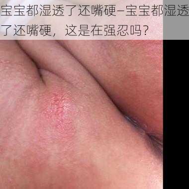 宝宝都湿透了还嘴硬—宝宝都湿透了还嘴硬，这是在强忍吗？