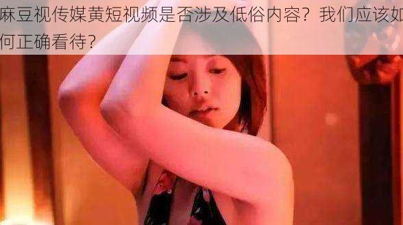 麻豆视传媒黄短视频是否涉及低俗内容？我们应该如何正确看待？