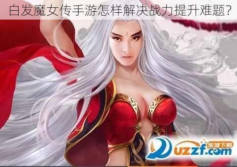 白发魔女传手游怎样解决战力提升难题？